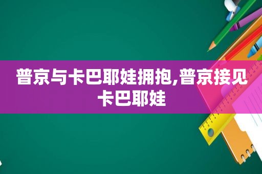 普京与卡巴耶娃拥抱,普京接见卡巴耶娃
