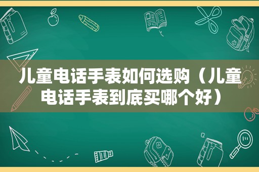 儿童电话手表如何选购（儿童电话手表到底买哪个好）
