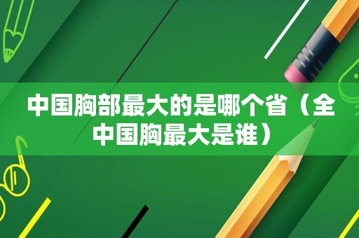 中国胸部最大的是哪个省（全中国胸最大是谁）