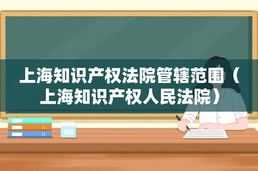 上海知识产权法院管辖范围（上海知识产权人民法院）