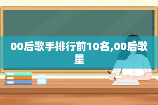 00后歌手排行前10名,00后歌星