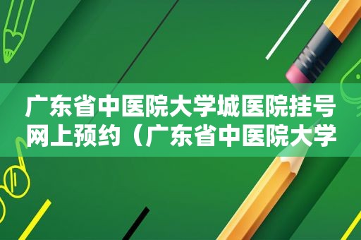 广东省中医院大学城医院挂号网上预约（广东省中医院大学城医院电话咨询）