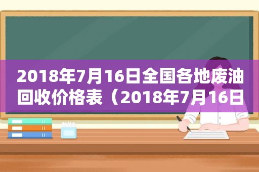 2018年7月16日全国各地废油回收价格表（2018年7月16日全国各地废油回收价格查询）