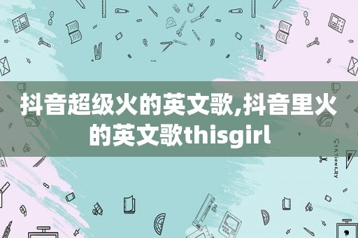 抖音超级火的英文歌,抖音里火的英文歌thisgirl