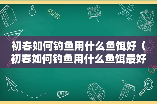 初春如何钓鱼用什么鱼饵好（初春如何钓鱼用什么鱼饵最好）