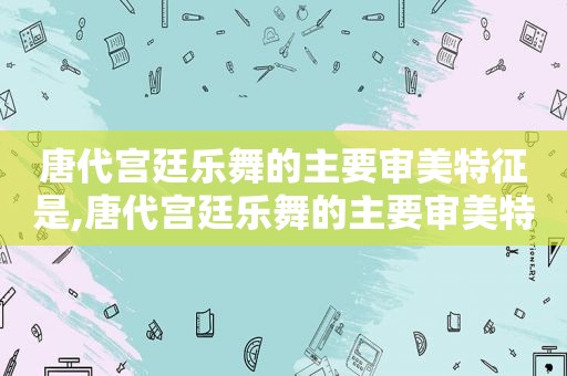 唐代宫廷乐舞的主要审美特征是,唐代宫廷乐舞的主要审美特征是什么