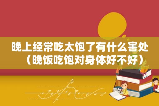 晚上经常吃太饱了有什么害处（晚饭吃饱对身体好不好）
