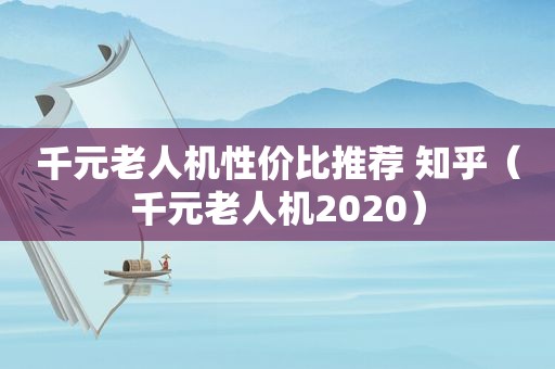 千元老人机性价比推荐 知乎（千元老人机2020）