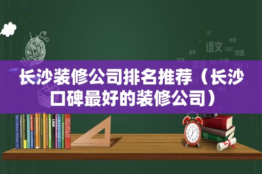 长沙装修公司排名推荐（长沙口碑最好的装修公司）