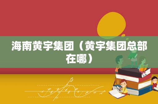 海南黄宇集团（黄宇集团总部在哪）