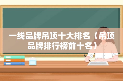 一线品牌吊顶十大排名（吊顶品牌排行榜前十名）