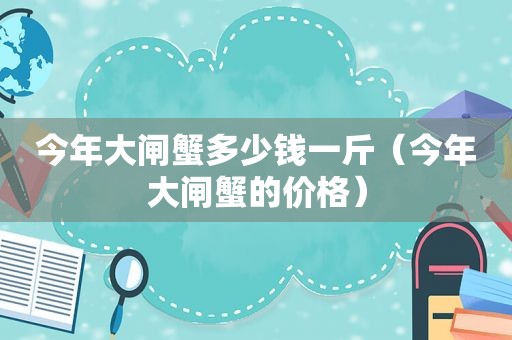 今年大闸蟹多少钱一斤（今年大闸蟹的价格）