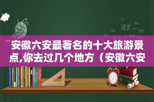 安徽六安最著名的十大旅游景点,你去过几个地方（安徽六安最著名的十大旅游景点,你去过几个省）