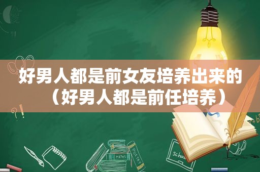 好男人都是前女友培养出来的（好男人都是前任培养）