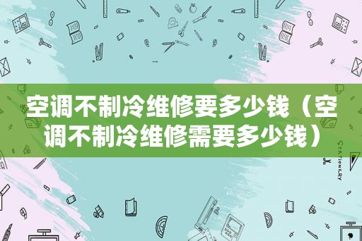 空调不制冷维修要多少钱（空调不制冷维修需要多少钱）