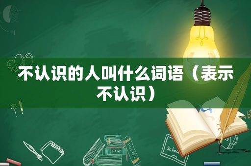 不认识的人叫什么词语（表示不认识）
