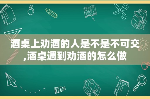 酒桌上劝酒的人是不是不可交,酒桌遇到劝酒的怎么做