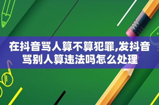 在抖音骂人算不算犯罪,发抖音骂别人算违法吗怎么处理