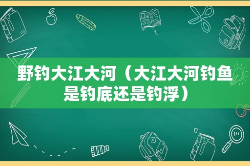 野钓大江大河（大江大河钓鱼是钓底还是钓浮）