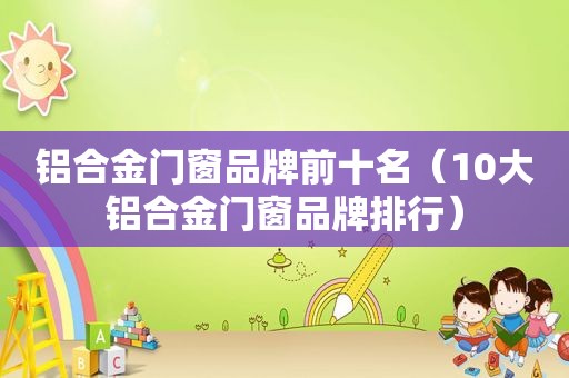 铝合金门窗品牌前十名（10大铝合金门窗品牌排行）