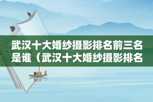 武汉十大婚纱摄影排名前三名是谁（武汉十大婚纱摄影排名前三名有哪些）