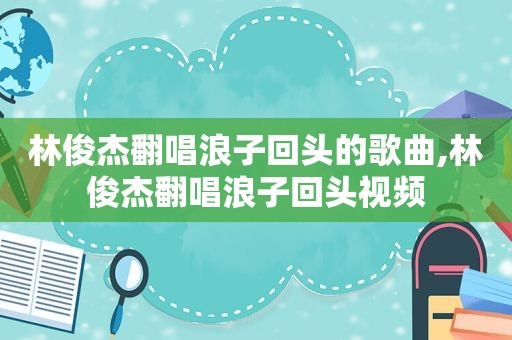 林俊杰翻唱浪子回头的歌曲,林俊杰翻唱浪子回头视频