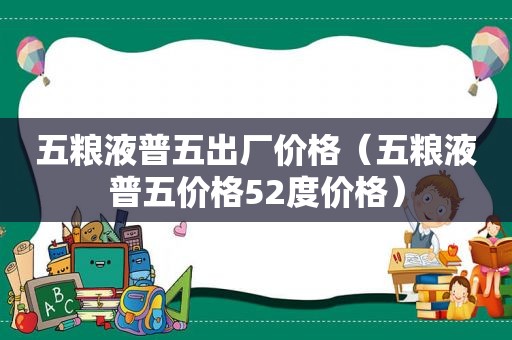 五粮液普五出厂价格（五粮液普五价格52度价格）