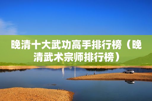 晚清十大武功高手排行榜（晚清武术宗师排行榜）
