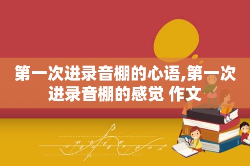 第一次进录音棚的心语,第一次进录音棚的感觉 作文
