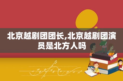 北京越剧团团长,北京越剧团演员是北方人吗