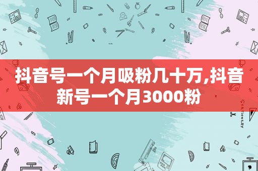 抖音号一个月吸粉几十万,抖音新号一个月3000粉
