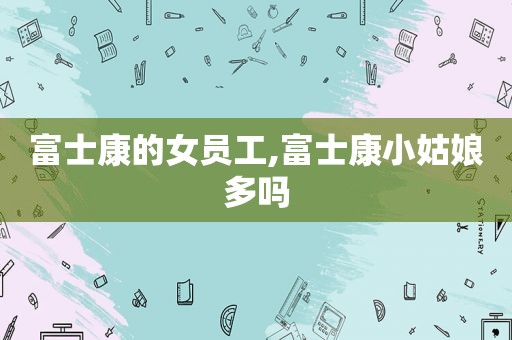 富士康的女员工,富士康小姑娘多吗