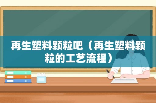 再生塑料颗粒吧（再生塑料颗粒的工艺流程）