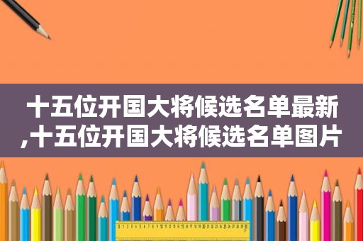 十五位开国大将候选名单最新,十五位开国大将候选名单图片