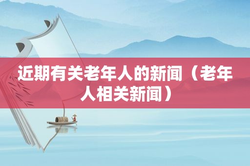 近期有关老年人的新闻（老年人相关新闻）