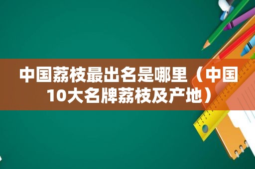 中国荔枝最出名是哪里（中国10大名牌荔枝及产地）