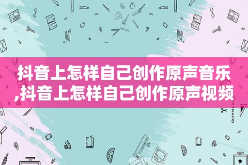 抖音上怎样自己创作原声音乐,抖音上怎样自己创作原声视频
