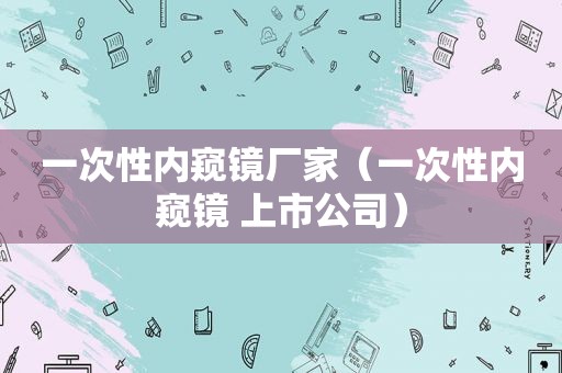 一次性内窥镜厂家（一次性内窥镜 上市公司）