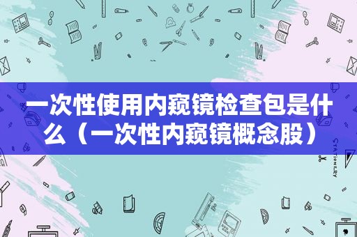 一次性使用内窥镜检查包是什么（一次性内窥镜概念股）