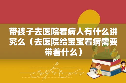 带孩子去医院看病人有什么讲究么（去医院给宝宝看病需要带着什么）