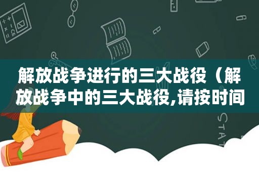 解放战争进行的三大战役（解放战争中的三大战役,请按时间先后顺序进行选择）