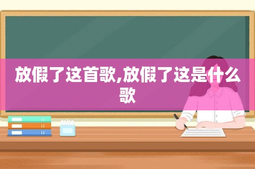 放假了这首歌,放假了这是什么歌