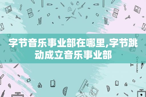 字节音乐事业部在哪里,字节跳动成立音乐事业部