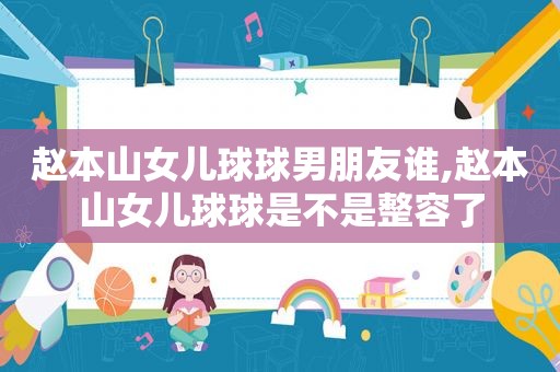 赵本山女儿球球男朋友谁,赵本山女儿球球是不是整容了
