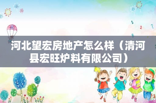 河北望宏房地产怎么样（清河县宏旺炉料有限公司）