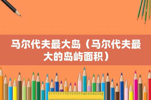 马尔代夫最大岛（马尔代夫最大的岛屿面积）