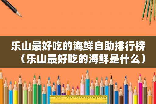 乐山最好吃的海鲜自助排行榜（乐山最好吃的海鲜是什么）
