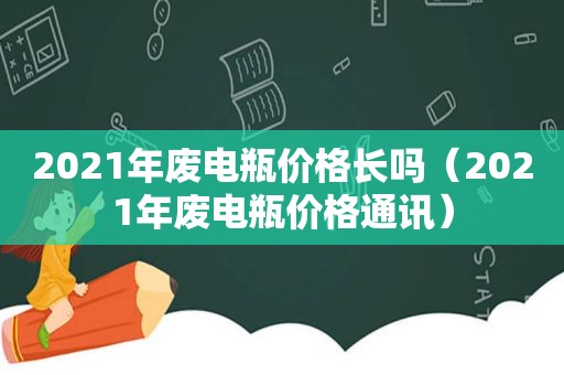 2021年废电瓶价格长吗（2021年废电瓶价格通讯）