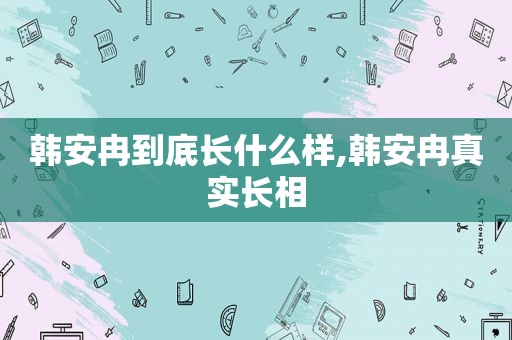 韩安冉到底长什么样,韩安冉真实长相