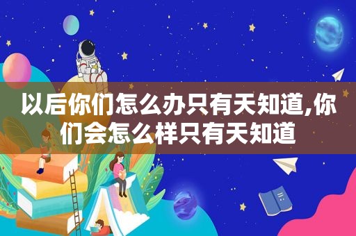 以后你们怎么办只有天知道,你们会怎么样只有天知道